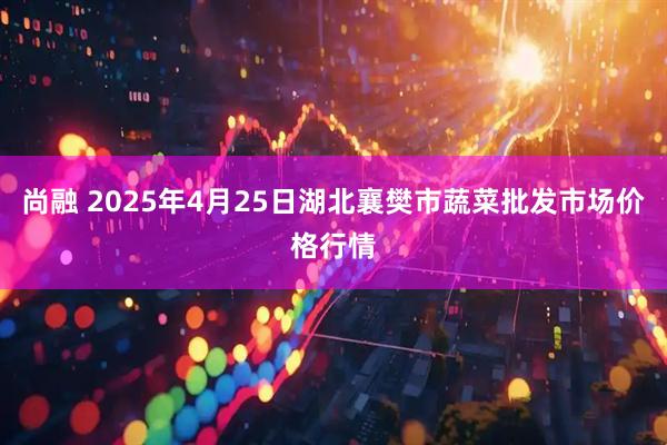 尚融 2025年4月25日湖北襄樊市蔬菜批发市场价格行情