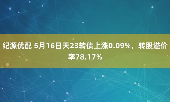 纪源优配 5月16日天23转债上涨0.09%，转股溢价率78.17%
