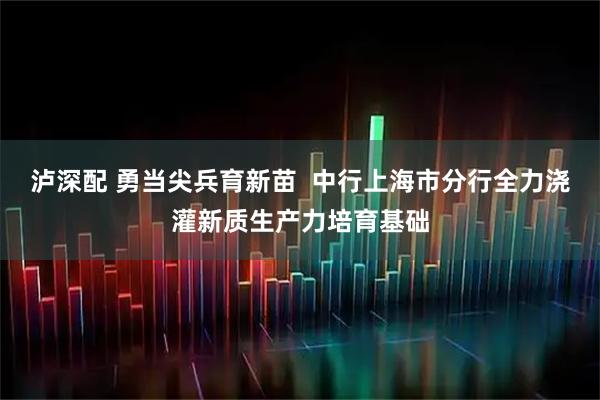 泸深配 勇当尖兵育新苗  中行上海市分行全力浇灌新质生产力培育基础