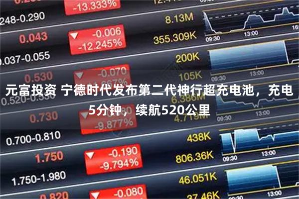 元富投资 宁德时代发布第二代神行超充电池，充电5分钟，续航520公里