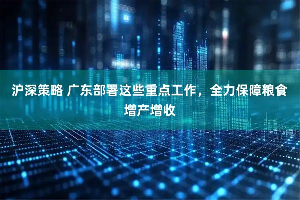 沪深策略 广东部署这些重点工作，全力保障粮食增产增收