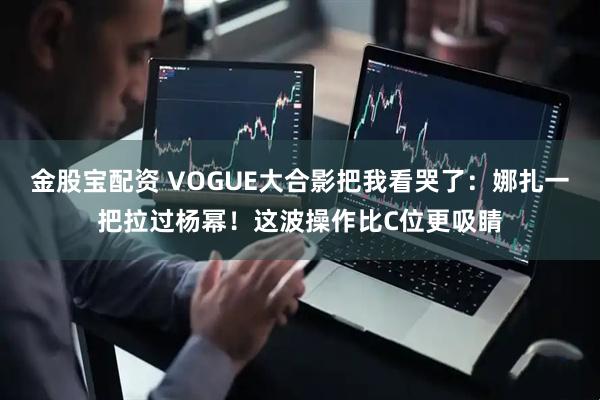 金股宝配资 VOGUE大合影把我看哭了：娜扎一把拉过杨幂！这波操作比C位更吸睛