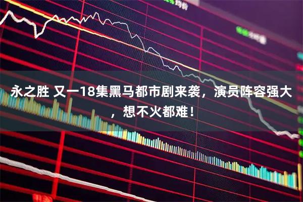 永之胜 又一18集黑马都市剧来袭，演员阵容强大，想不火都难！