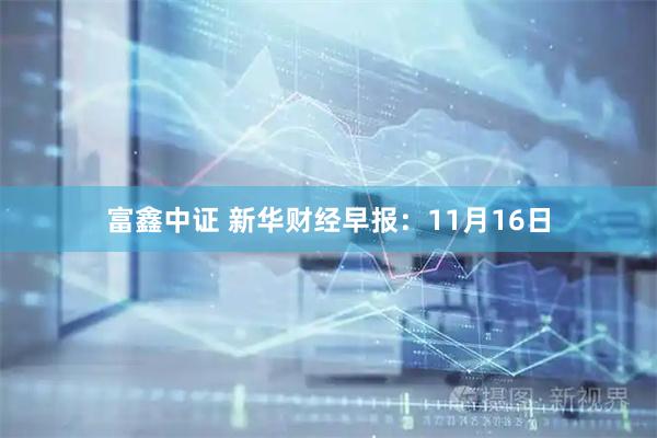 富鑫中证 新华财经早报：11月16日