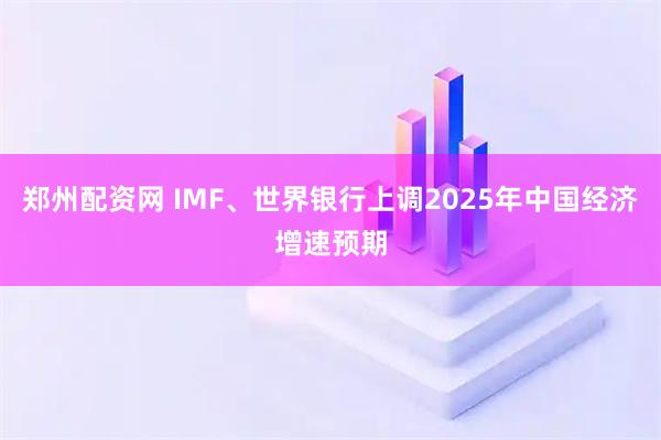 郑州配资网 IMF、世界银行上调2025年中国经济增速预期