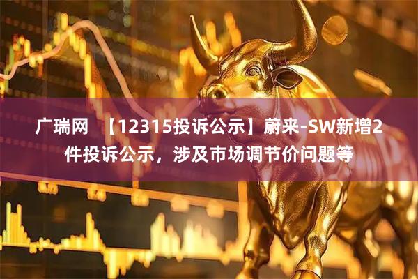 广瑞网  【12315投诉公示】蔚来-SW新增2件投诉公示，涉及市场调节价问题等