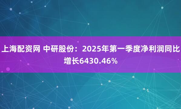 上海配资网 中研股份：2025年第一季度净利润同比增长6430.46%