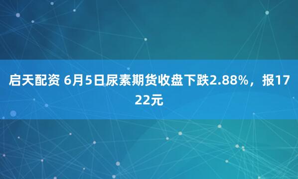 启天配资 6月5日尿素期货收盘下跌2.88%，报1722元