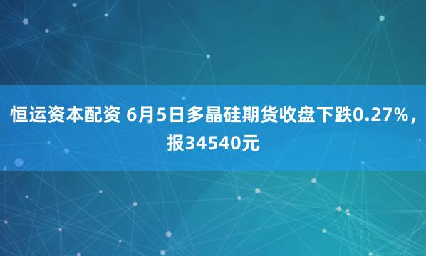 恒运资本配资 6月5日多晶硅期货收盘下跌0.27%，报34540元