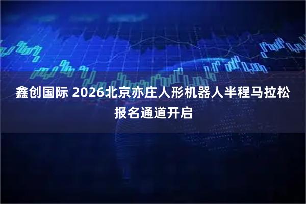 鑫创国际 2026北京亦庄人形机器人半程马拉松报名通道开启