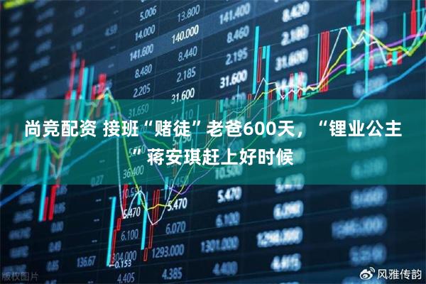 尚竞配资 接班“赌徒”老爸600天，“锂业公主”蒋安琪赶上好时候