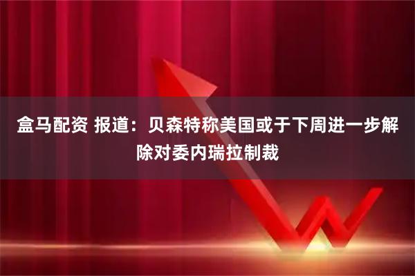 盒马配资 报道：贝森特称美国或于下周进一步解除对委内瑞拉制裁