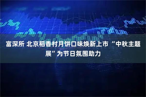 富深所 北京稻香村月饼口味焕新上市 “中秋主题展”为节日氛围助力