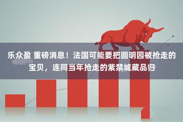 乐众盈 重磅消息！法国可能要把圆明园被抢走的宝贝，连同当年抢走的紫禁城藏品归