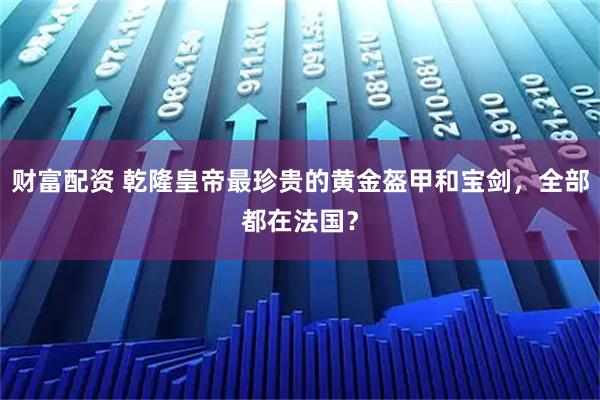 财富配资 乾隆皇帝最珍贵的黄金盔甲和宝剑，全部都在法国？