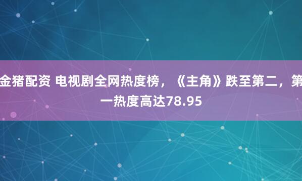金猪配资 电视剧全网热度榜，《主角》跌至第二，第一热度高达78.95