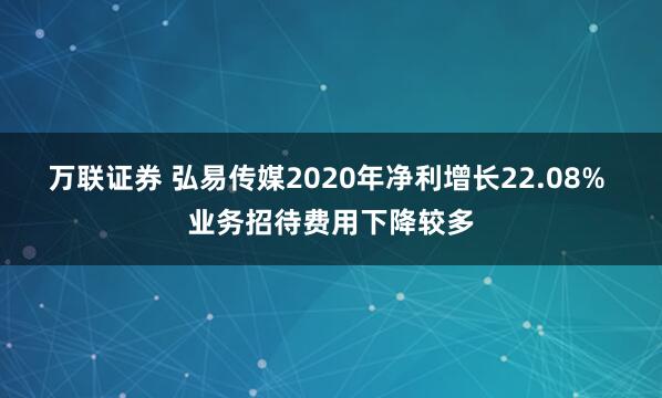 万联证券 弘易传媒2020年净利增长22.08% 业务招待费用下降较多