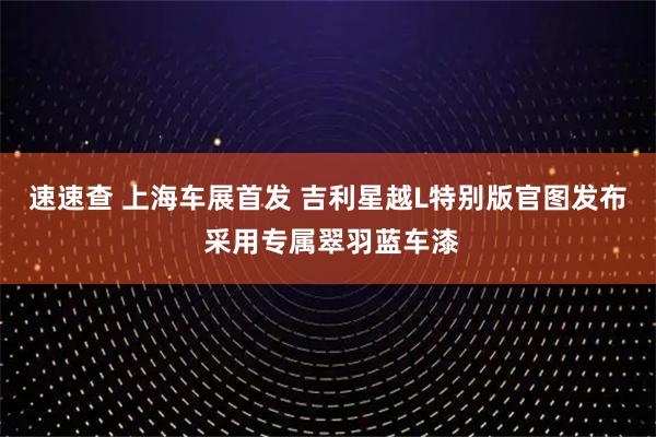 速速查 上海车展首发 吉利星越L特别版官图发布 采用专属翠羽蓝车漆