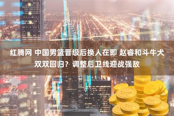 红腾网 中国男篮晋级后换人在即 赵睿和斗牛犬双双回归？调整后卫线迎战强敌