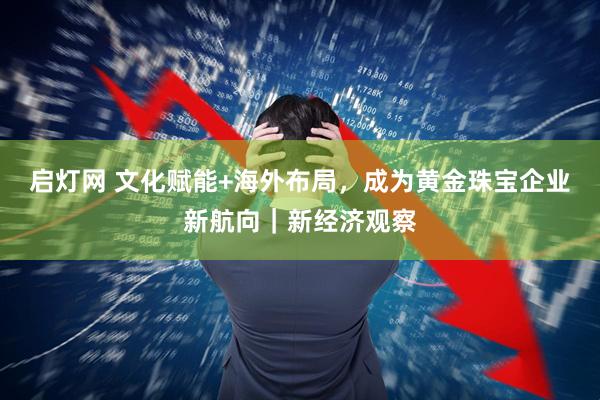 启灯网 文化赋能+海外布局，成为黄金珠宝企业新航向｜新经济观察