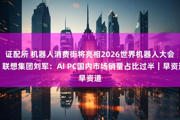 证配所 机器人消费街将亮相2026世界机器人大会；联想集团刘军：AI PC国内市场销量占比过半｜早资道
